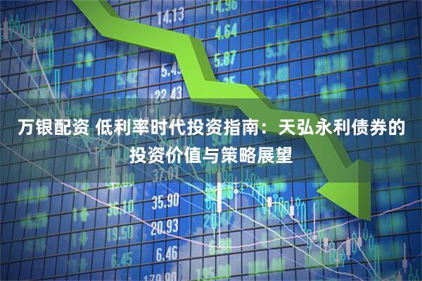 万银配资 低利率时代投资指南：天弘永利债券的投资价值与策略展望