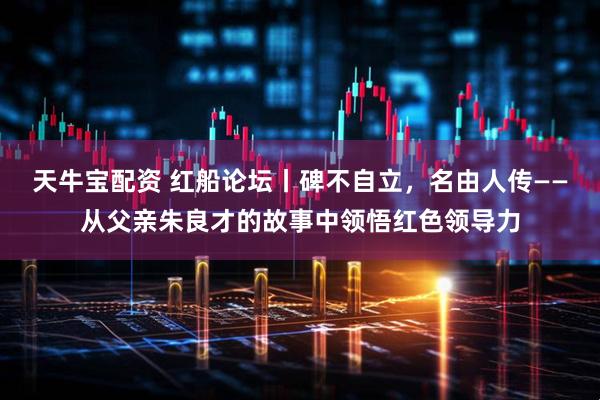 天牛宝配资 红船论坛丨碑不自立，名由人传——从父亲朱良才的故事中领悟红色领导力