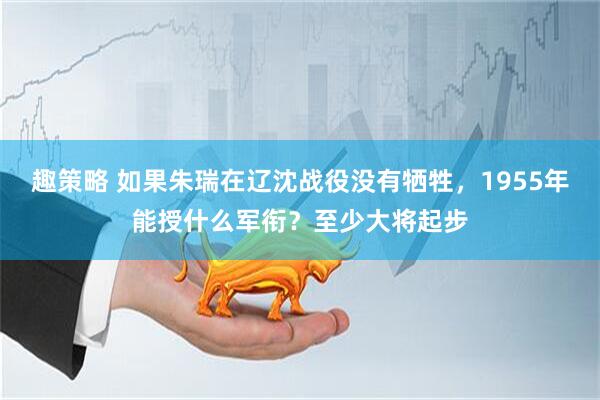 趣策略 如果朱瑞在辽沈战役没有牺牲，1955年能授什么军衔？至少大将起步