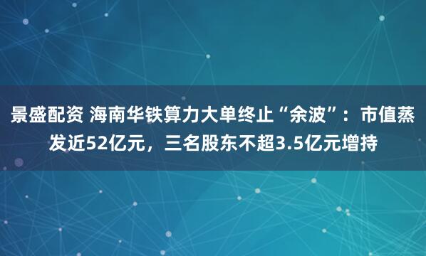 景盛配资 海南华铁算力大单终止“余波”：市值蒸发近52亿元，三名股东不超3.5亿元增持