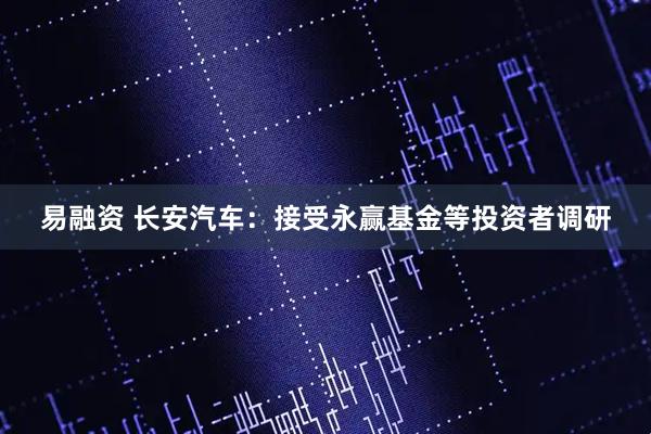 易融资 长安汽车：接受永赢基金等投资者调研
