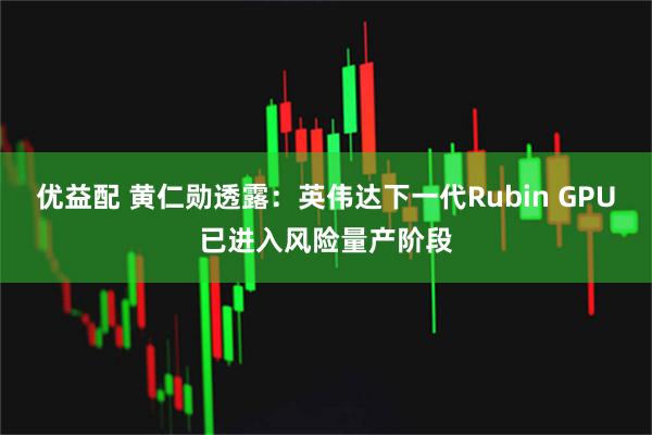 优益配 黄仁勋透露：英伟达下一代Rubin GPU已进入风险量产阶段
