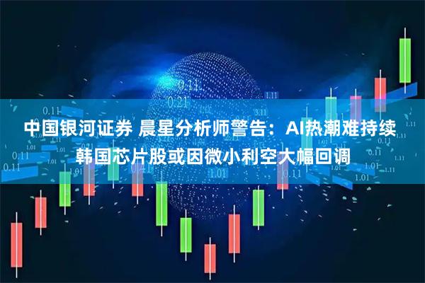 中国银河证券 晨星分析师警告：AI热潮难持续 韩国芯片股或因微小利空大幅回调