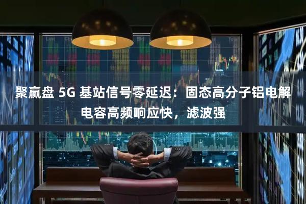 聚赢盘 5G 基站信号零延迟：固态高分子铝电解电容高频响应快，滤波强