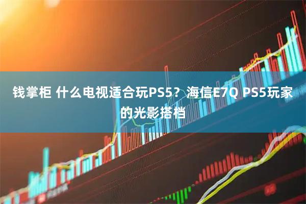 钱掌柜 什么电视适合玩PS5？海信E7Q PS5玩家的光影搭档