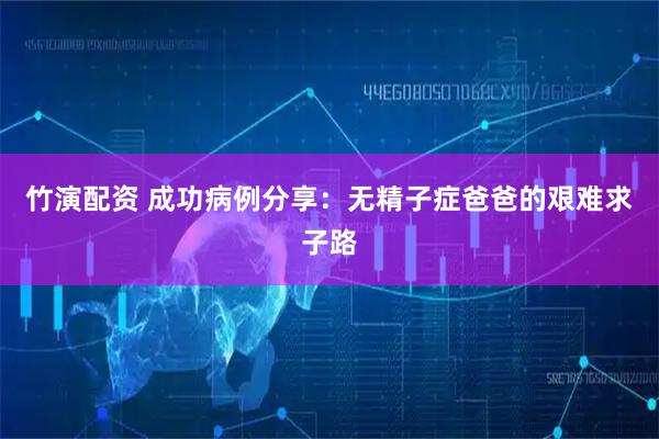 竹演配资 成功病例分享：无精子症爸爸的艰难求子路