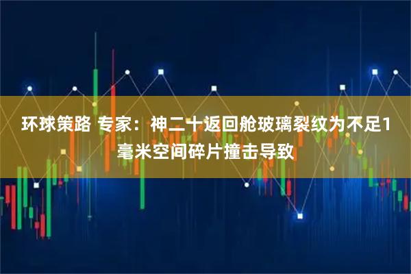 环球策路 专家：神二十返回舱玻璃裂纹为不足1毫米空间碎片撞击导致