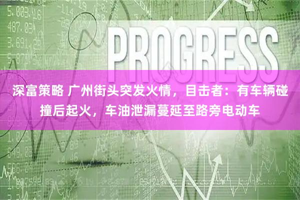 深富策略 广州街头突发火情，目击者：有车辆碰撞后起火，车油泄漏蔓延至路旁电动车