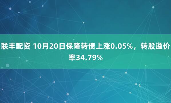 联丰配资 10月20日保隆转债上涨0.05%，转股溢价率34.79%