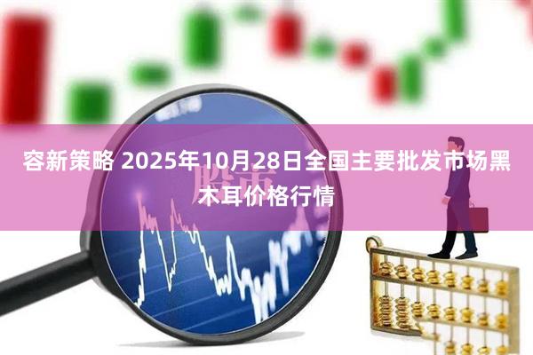 容新策略 2025年10月28日全国主要批发市场黑木耳价格行情