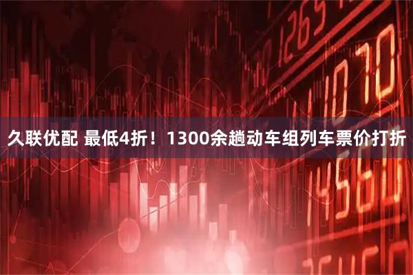 久联优配 最低4折！1300余趟动车组列车票价打折