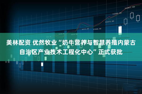 美林配资 优然牧业“奶牛营养与智慧养殖内蒙古自治区产业技术工程化中心”正式获批