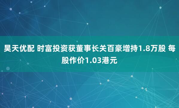 昊天优配 时富投资获董事长关百豪增持1.8万股 每股作价1.03港元