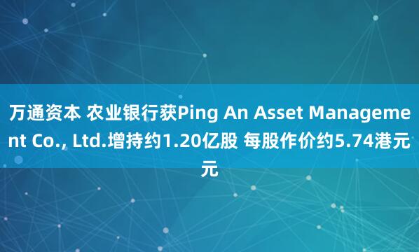 万通资本 农业银行获Ping An Asset Management Co., Ltd.增持约1.20亿股 每股作价约5.74港元